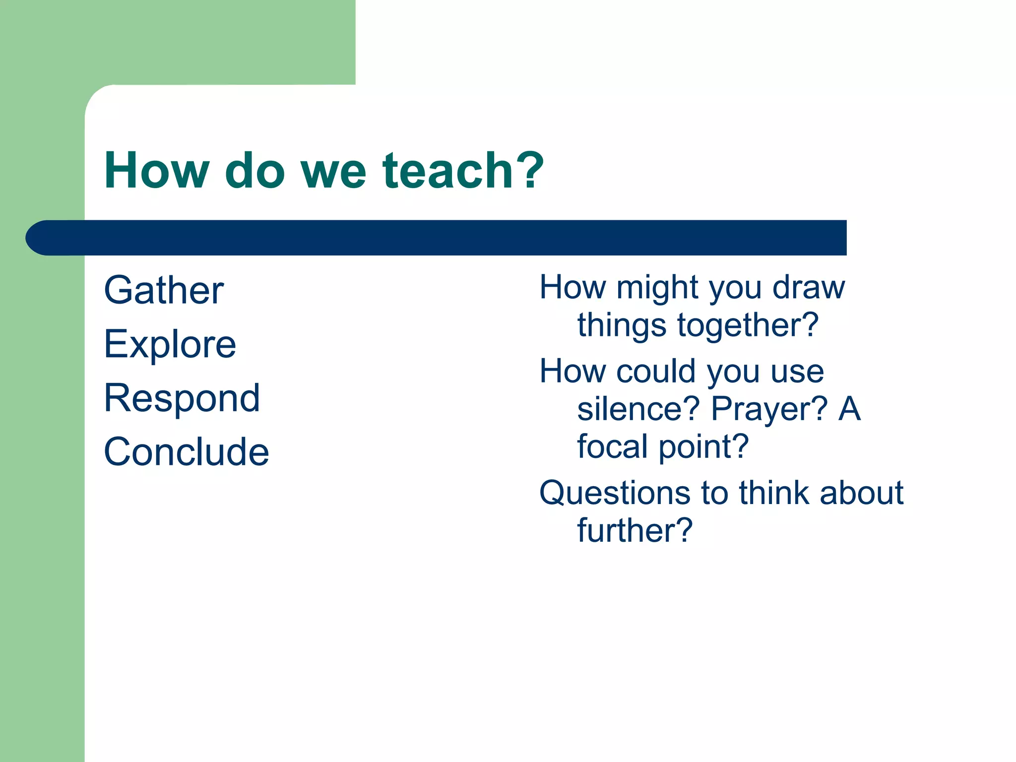 How do we teach? Gather Explore Respond Conclude How might you draw things together? How could you use silence? Prayer? A focal point? Questions to think about further? 