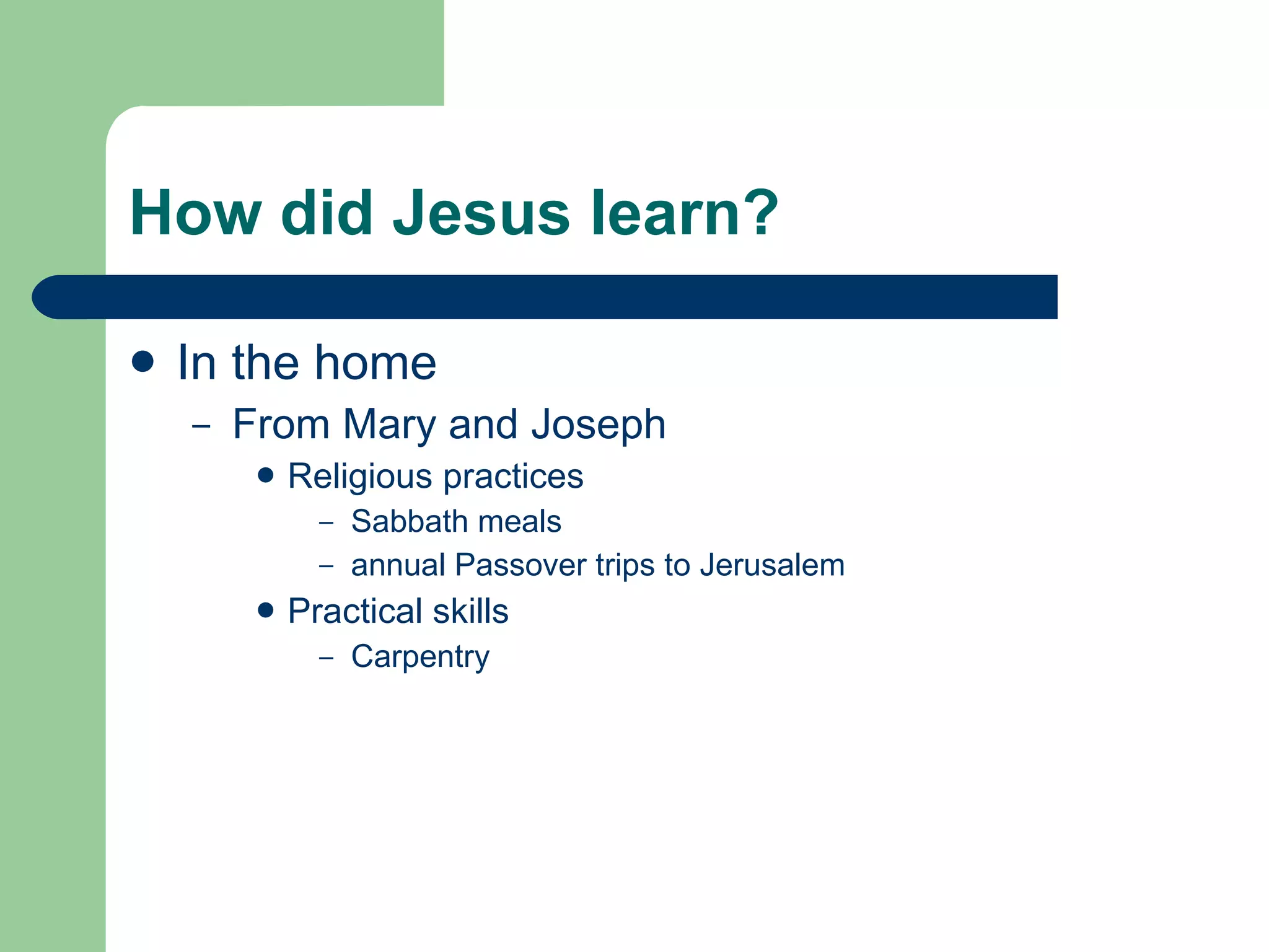 How did Jesus learn? In the home From Mary and Joseph Religious practices Sabbath meals annual Passover trips to Jerusalem Practical skills Carpentry 