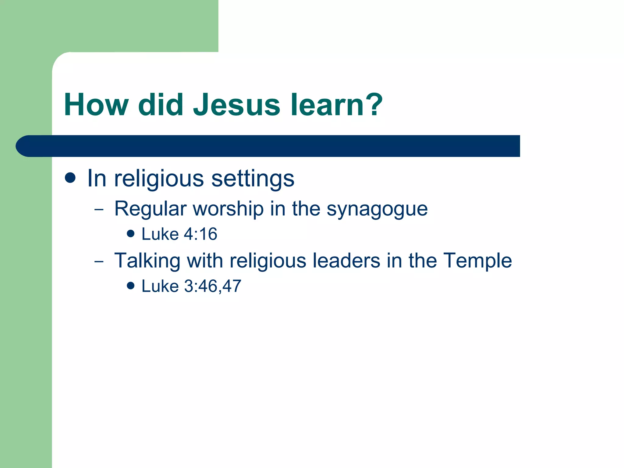 How did Jesus learn? In religious settings Regular worship in the synagogue Luke 4:16 Talking with religious leaders in the Temple Luke 3:46,47 