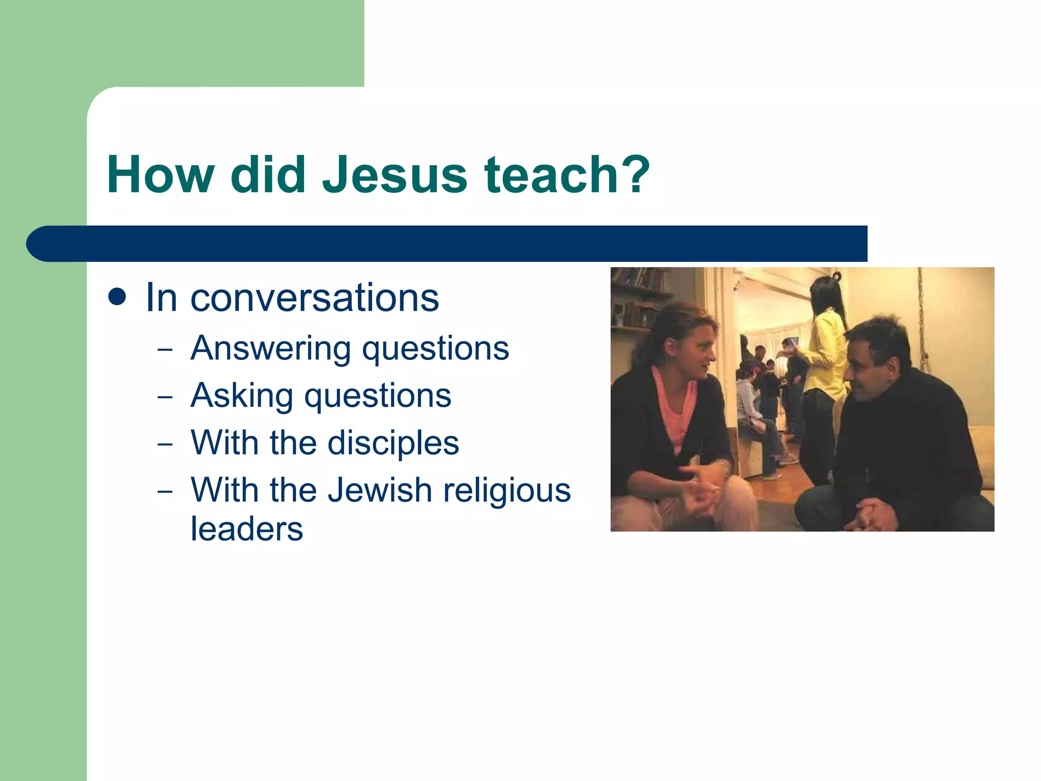 How did Jesus teach? In conversations Answering questions Asking questions With the disciples With the Jewish religious leaders 