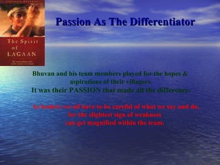 Passion As The Differentiator Bhuvan and his team members played for the hopes &  aspirations of their villagers. It was their PASSION that made all the difference. As leaders we all have to be careful of what we say and do, for the slightest sign of weakness  can get magnified within the team.  