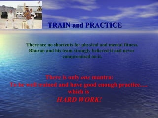 TRAIN and PRACTICE There are no shortcuts for physical and mental fitness. Bhuvan and his team strongly believed it and never  compromised on it. There is only  one  mantra: To be well trained and have good enough practice….  which is  HARD WORK! 