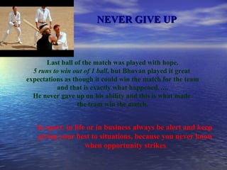 NEVER GIVE UP Last ball of the match was played with hope. 5 runs to win out of 1 ball , but Bhuvan played it great  expectations as though it could win the match for the team and that is exactly what happened….. He never gave up on his ability and this is what made  the team win the match. In sport, in life or in business always be alert and keep  giving your best to situations, because you never know when opportunity strikes 