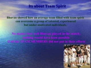 Its about Team Spirit No matter how well Bhuvan played in the match,  nothing would have been possible  if all the TEAM MEMBERS did not put in their efforts Bhuvan showed how an average team filled with team spirit can overcome a group of talented, experienced but under-motivated individuals.   