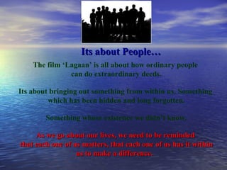 Its about People… The film ‘Lagaan’ is all about how ordinary people  can do extraordinary deeds. Its about bringing out something from within us. Something  which has been hidden and long forgotten. Something whose existence we didn’t know. As we go about our lives, we need to be reminded  that each one of us matters, that each one of us has it within us to make a difference.  