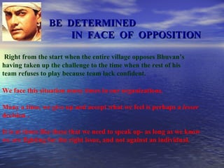 BE  DETERMINED  IN  FACE  OF  OPPOSITION Right from the start when the entire village opposes Bhuvan’s  having taken up the challenge to the time when the rest of his  team refuses to play because team lack confident. We face this situation many times in our organizations.  Many a time, we give up and accept what we feel is perhaps a  lesser  decision . It is at times like these that we need to speak up- as long as we know  we are fighting for the right issue, and not against an individual. 