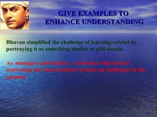 GIVE EXAMPLES TO  ENHANCE UNDERSTANDING Bhuvan simplified the challenge of learning cricket by portraying it as something similar to gilli-danda. As  managers and leaders,  we too have this task of motivating the team members to take up challenges in the projects . 