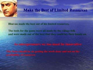 Make the Best of Limited Resources Bhuvan made the best out of his limited resources. The tools for the game were all made by the village folk  and were made out of the best that they could lay their hands on. As entrepreneurs we too must be innovative The focus should be on getting the work done and not on the availability of resources 