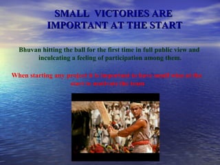 SMALL  VICTORIES ARE  IMPORTANT AT THE START Bhuvan hitting the ball for the first time in full public view and  inculcating a feeling of participation among them. When starting any project it is important to have small wins at the  start to motivate the team 