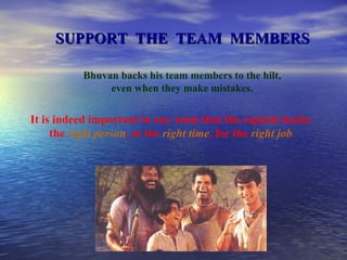 SUPPORT  THE  TEAM  MEMBERS Bhuvan backs his team members to the hilt, even when they make mistakes. It is indeed important in any team that the captain backs  the  right person , at the  right time , for the  right job . 