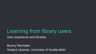 Learning from library users
User experience and libraries
Bryony Ramsden
Subject Librarian, University of Huddersfield
 