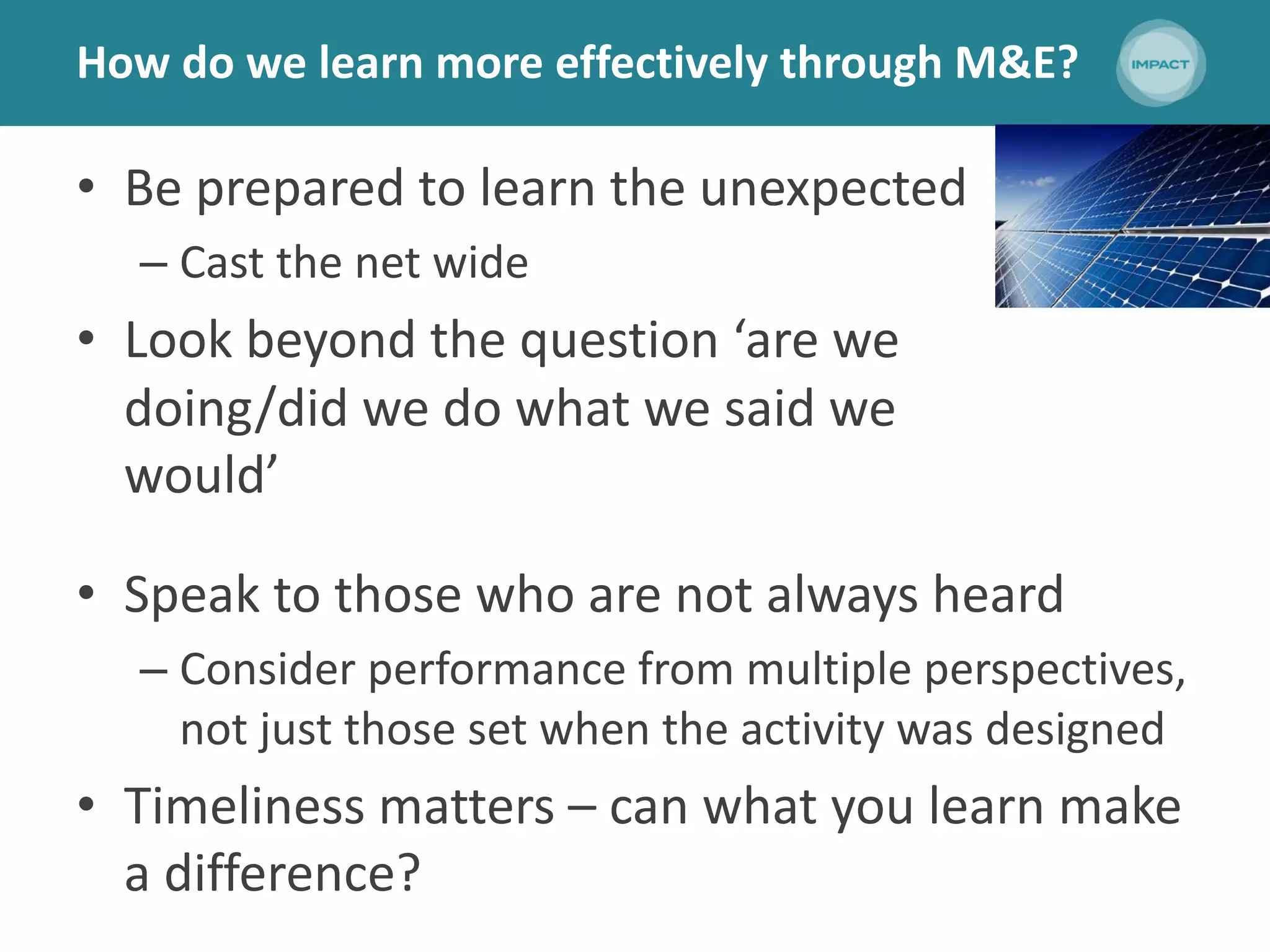 How do we learn more effectively through M&E?
• Be prepared to learn the unexpected
– Cast the net wide
• Look beyond the question ‘are we
doing/did we do what we said we
would’
• Speak to those who are not always heard
– Consider performance from multiple perspectives,
not just those set when the activity was designed
• Timeliness matters – can what you learn make
a difference?
 