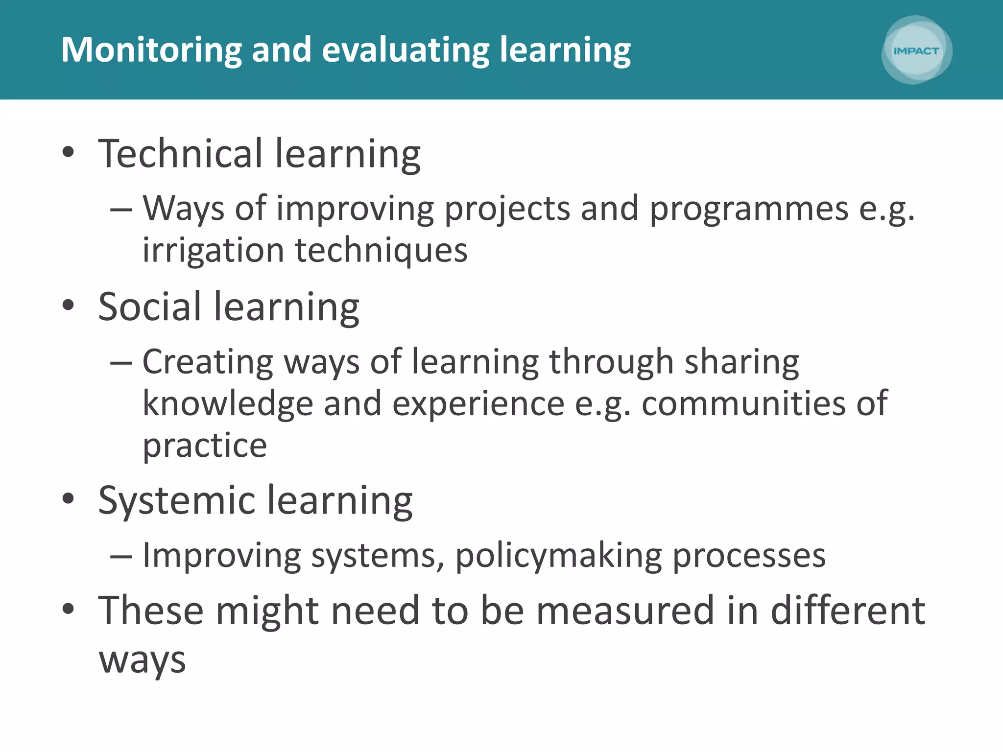 Monitoring and evaluating learning
• Technical learning
– Ways of improving projects and programmes e.g.
irrigation techniques
• Social learning
– Creating ways of learning through sharing
knowledge and experience e.g. communities of
practice
• Systemic learning
– Improving systems, policymaking processes
• These might need to be measured in different
ways
 