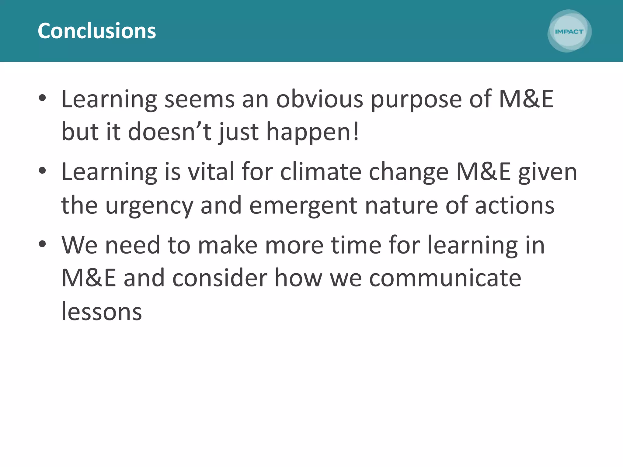 Conclusions
• Learning seems an obvious purpose of M&E
but it doesn’t just happen!
• Learning is vital for climate change M&E given
the urgency and emergent nature of actions
• We need to make more time for learning in
M&E and consider how we communicate
lessons
 
