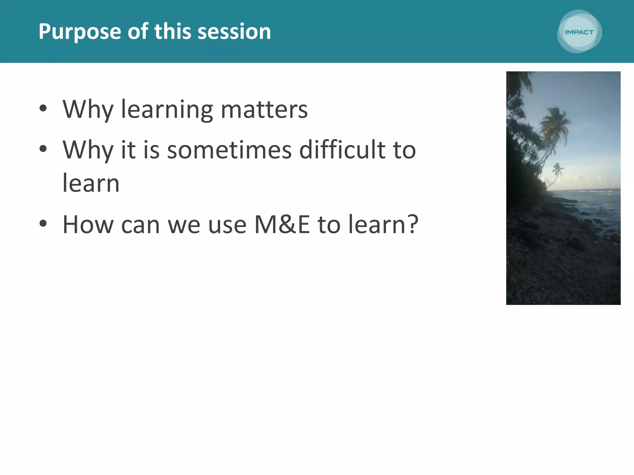 Purpose of this session
• Why learning matters
• Why it is sometimes difficult to
learn
• How can we use M&E to learn?
 