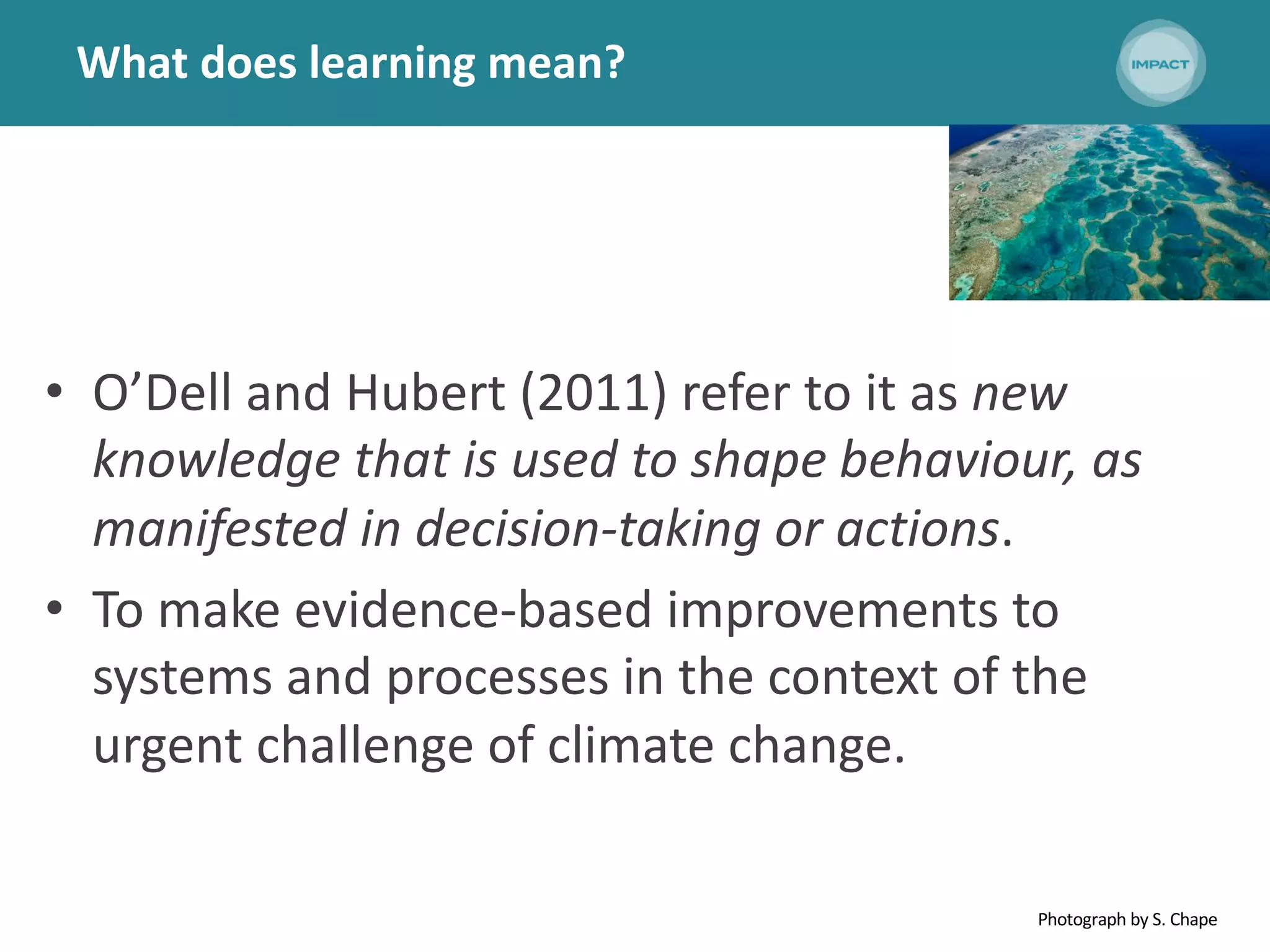 What does learning mean?
• O’Dell and Hubert (2011) refer to it as new
knowledge that is used to shape behaviour, as
manifested in decision-taking or actions.
• To make evidence-based improvements to
systems and processes in the context of the
urgent challenge of climate change.
Photograph by S. Chape
 