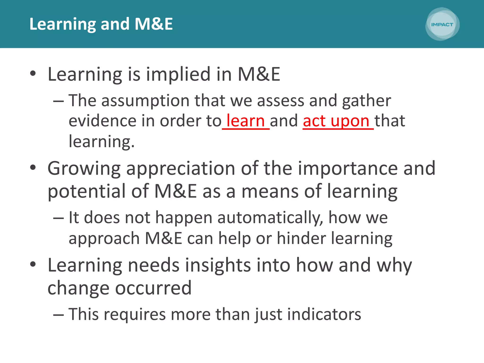 Learning and M&E
• Learning is implied in M&E
– The assumption that we assess and gather
evidence in order to learn and act upon that
learning.
• Growing appreciation of the importance and
potential of M&E as a means of learning
– It does not happen automatically, how we
approach M&E can help or hinder learning
• Learning needs insights into how and why
change occurred
– This requires more than just indicators
 
