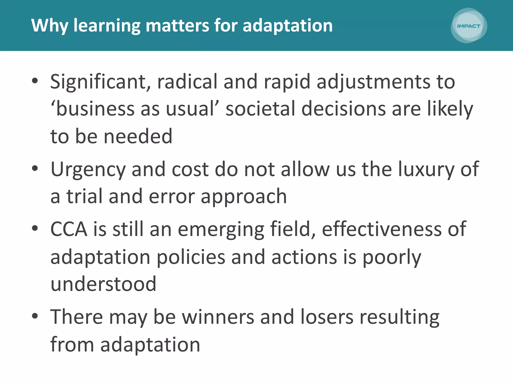 Why learning matters for adaptation
• Significant, radical and rapid adjustments to
‘business as usual’ societal decisions are likely
to be needed
• Urgency and cost do not allow us the luxury of
a trial and error approach
• CCA is still an emerging field, effectiveness of
adaptation policies and actions is poorly
understood
• There may be winners and losers resulting
from adaptation
 