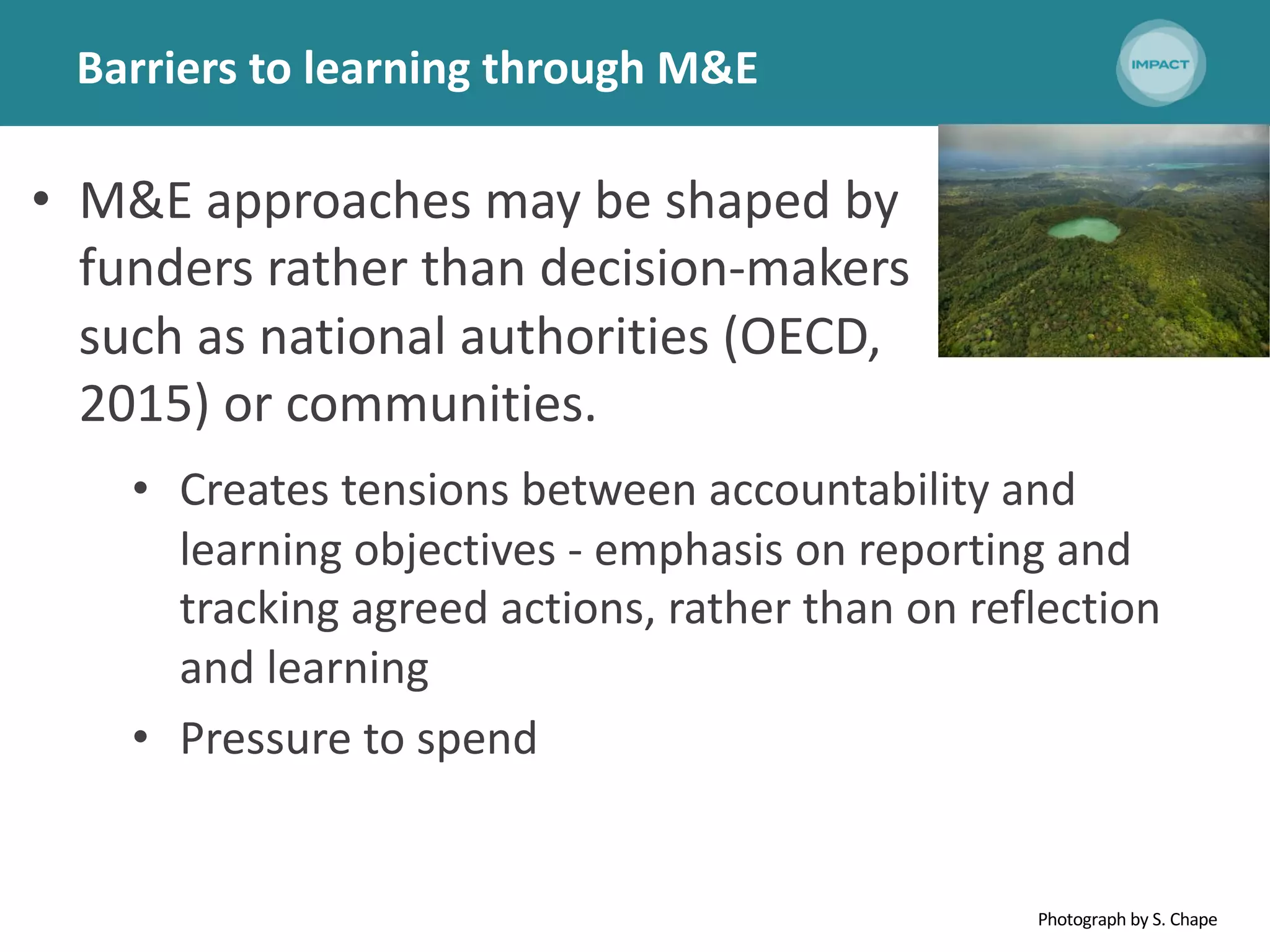 Barriers to learning through M&E
• M&E approaches may be shaped by
funders rather than decision-makers
such as national authorities (OECD,
2015) or communities.
• Creates tensions between accountability and
learning objectives - emphasis on reporting and
tracking agreed actions, rather than on reflection
and learning
• Pressure to spend
Photograph by S. Chape
 