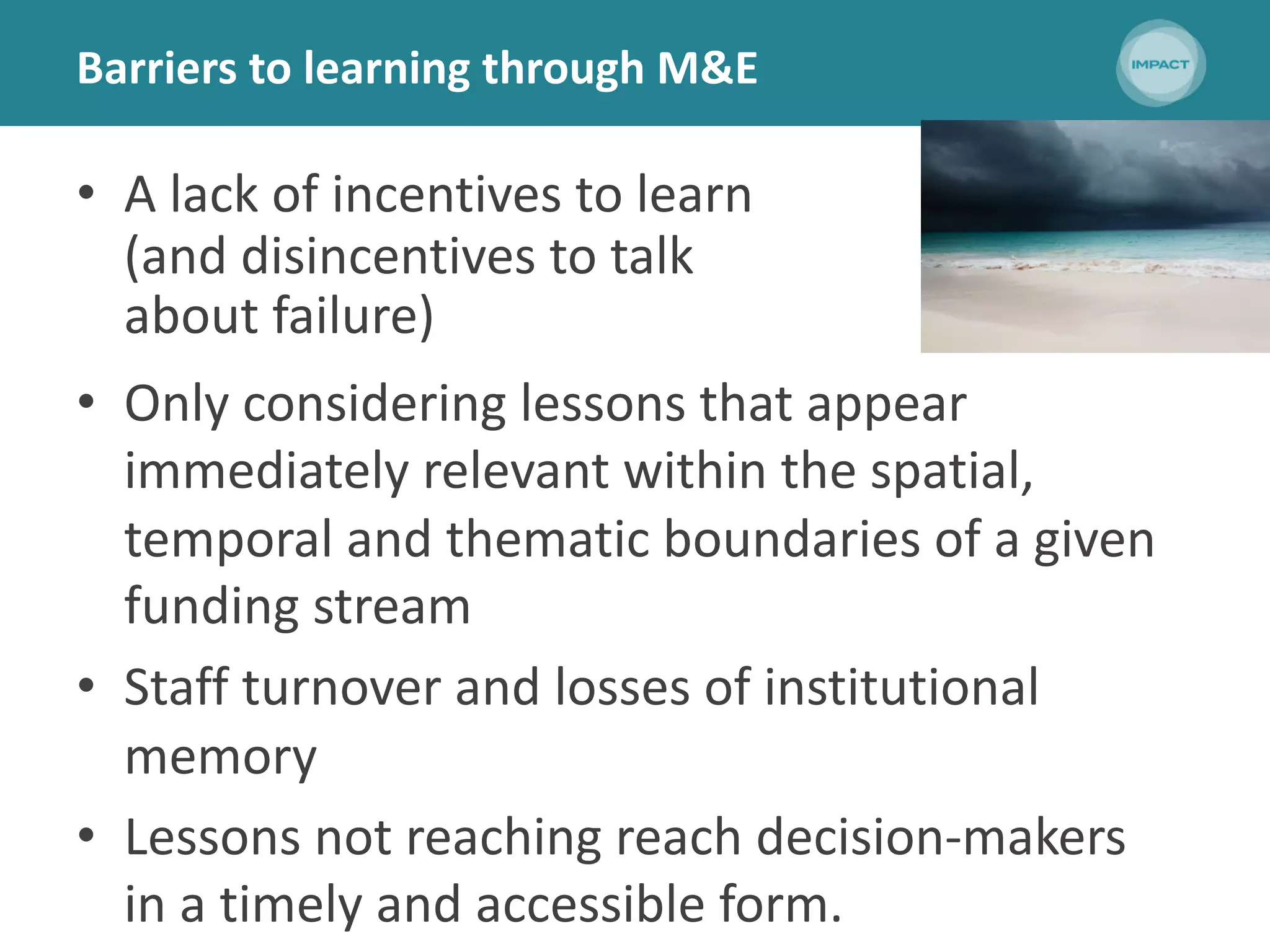 Barriers to learning through M&E
• A lack of incentives to learn
(and disincentives to talk
about failure)
• Only considering lessons that appear
immediately relevant within the spatial,
temporal and thematic boundaries of a given
funding stream
• Staff turnover and losses of institutional
memory
• Lessons not reaching reach decision-makers
in a timely and accessible form.
 
