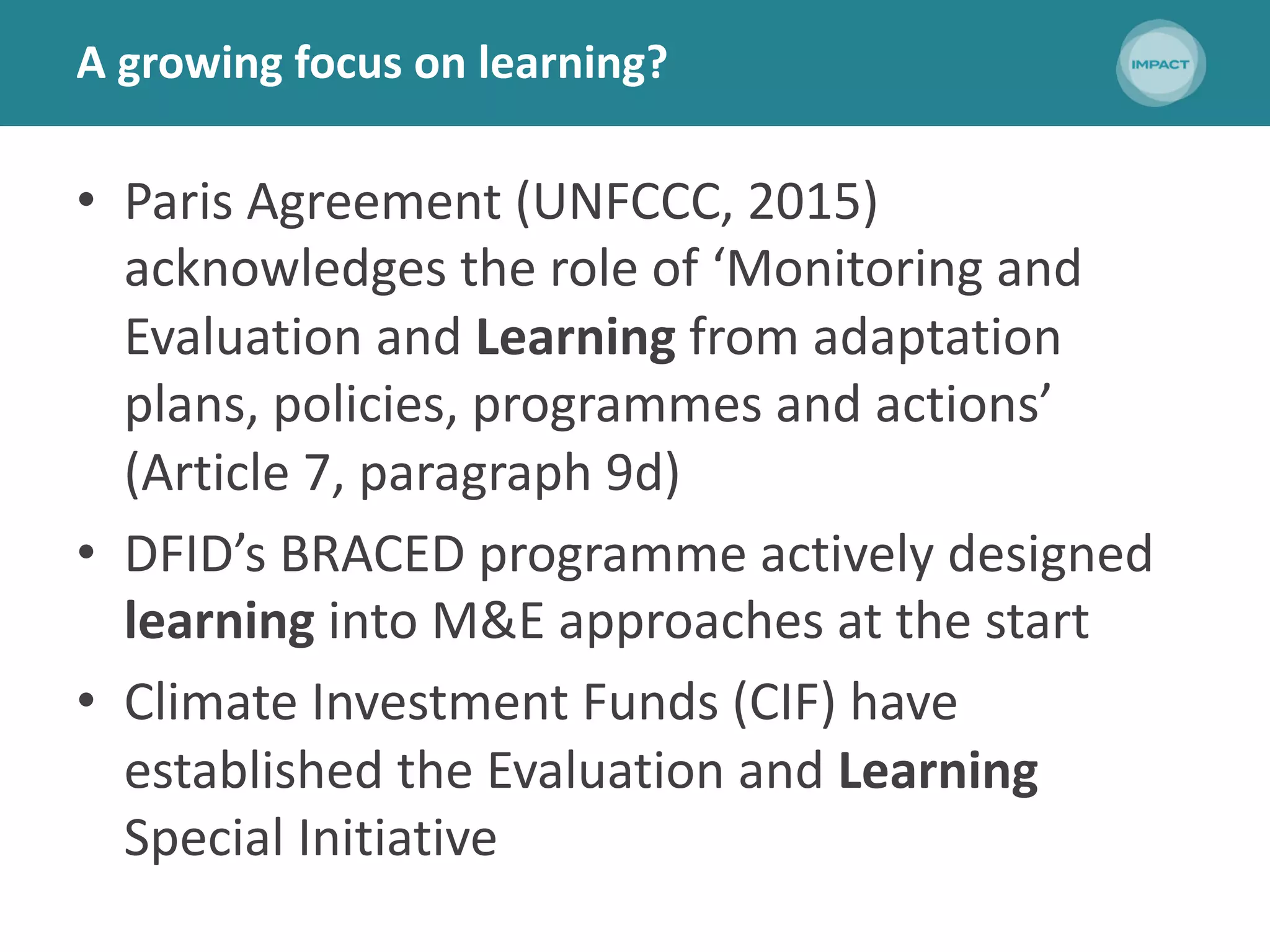 A growing focus on learning?
• Paris Agreement (UNFCCC, 2015)
acknowledges the role of ‘Monitoring and
Evaluation and Learning from adaptation
plans, policies, programmes and actions’
(Article 7, paragraph 9d)
• DFID’s BRACED programme actively designed
learning into M&E approaches at the start
• Climate Investment Funds (CIF) have
established the Evaluation and Learning
Special Initiative
 