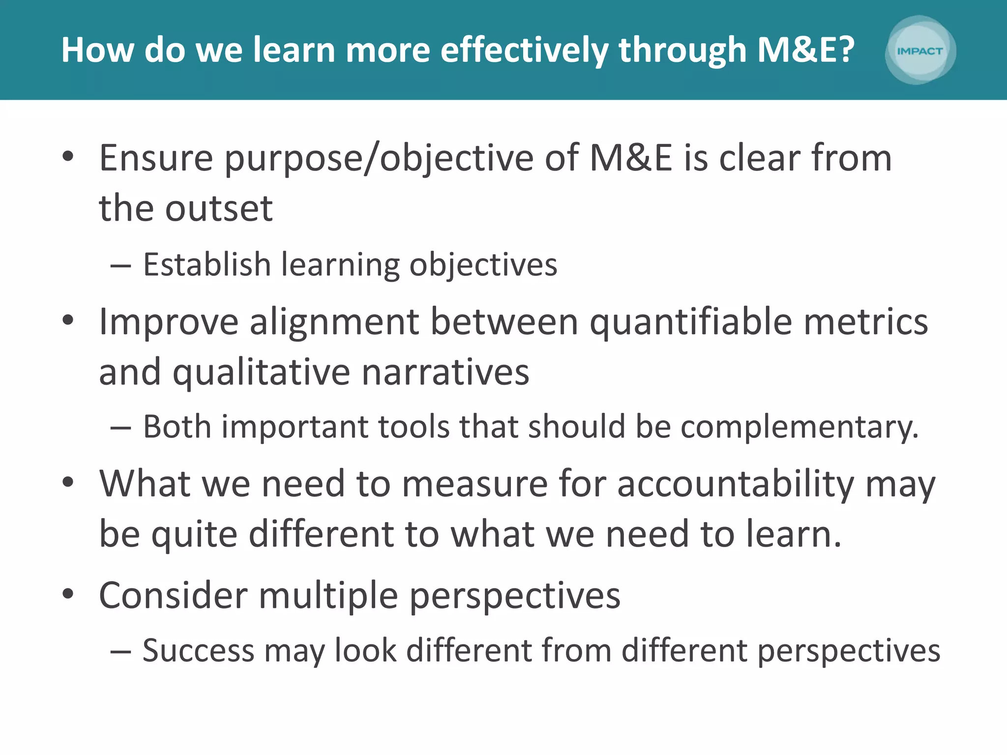How do we learn more effectively through M&E?
• Ensure purpose/objective of M&E is clear from
the outset
– Establish learning objectives
• Improve alignment between quantifiable metrics
and qualitative narratives
– Both important tools that should be complementary.
• What we need to measure for accountability may
be quite different to what we need to learn.
• Consider multiple perspectives
– Success may look different from different perspectives
 