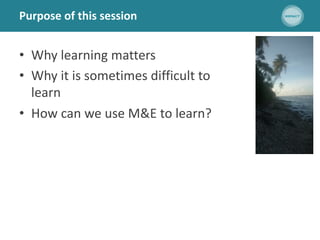 Purpose of this session
• Why learning matters
• Why it is sometimes difficult to
learn
• How can we use M&E to learn?
 