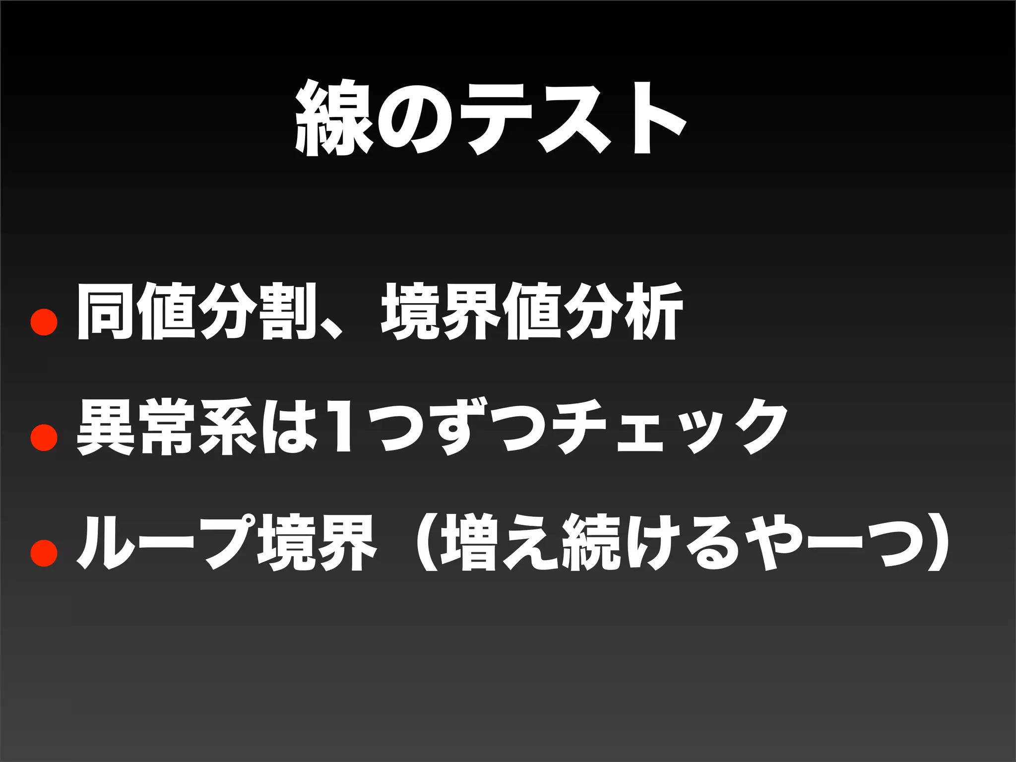 点のテスト
• ピンポイントでテストする
• 機能・仕様・アクションを洗い出す
• 仕様から重要、普通、怪しい箇所を見つける
• 入力があるなら、間（正常な範囲内とか）、
 対称（5と-5とか）、類推（似ている値と
 か）、外側（範囲外とか）をケースに加える

• いじわる条件をケースに加える
• ミスの多いところをケースに加える
 