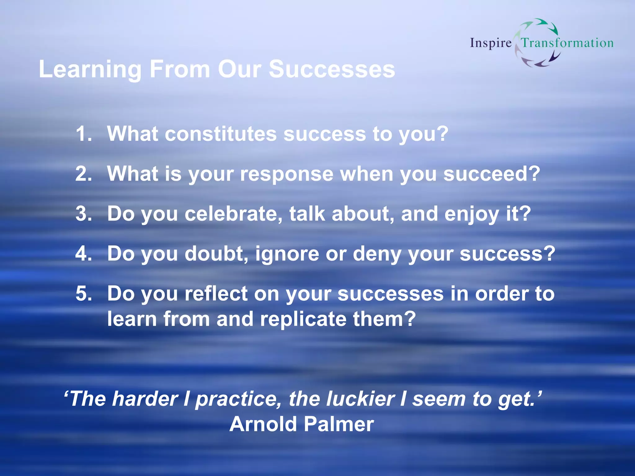 Learning From Our Successes What constitutes success to you? What is your response when you succeed? Do you celebrate, talk about, and enjoy it? Do you doubt, ignore or deny your success? Do you reflect on your successes in order to learn from and replicate them? ‘ The harder I practice, the luckier I seem to get.’ Arnold Palmer 