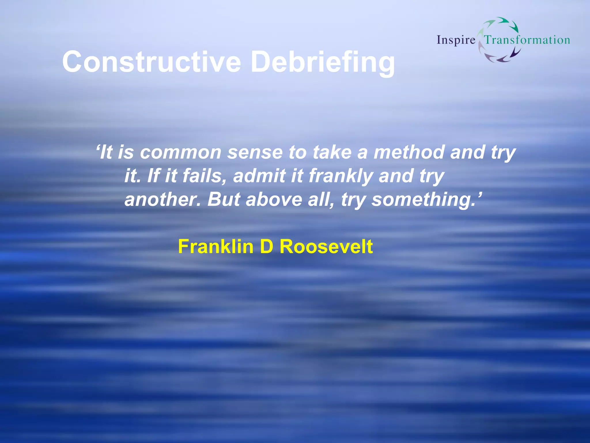 Constructive Debriefing ‘ It is common sense to take a method and try it. If it fails, admit it frankly and try another. But above all, try something.’ Franklin D Roosevelt 