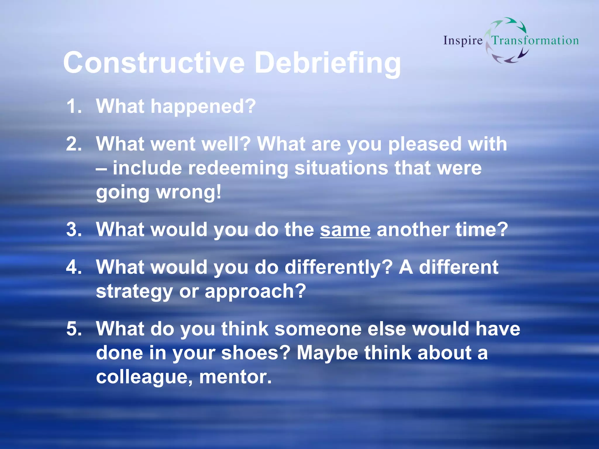 Constructive Debriefing What happened? What went well? What are you pleased with – include redeeming situations that were going wrong! What would you do the  same  another time? What would you do differently? A different strategy or approach? What do you think someone else would have done in your shoes? Maybe think about a colleague, mentor. 