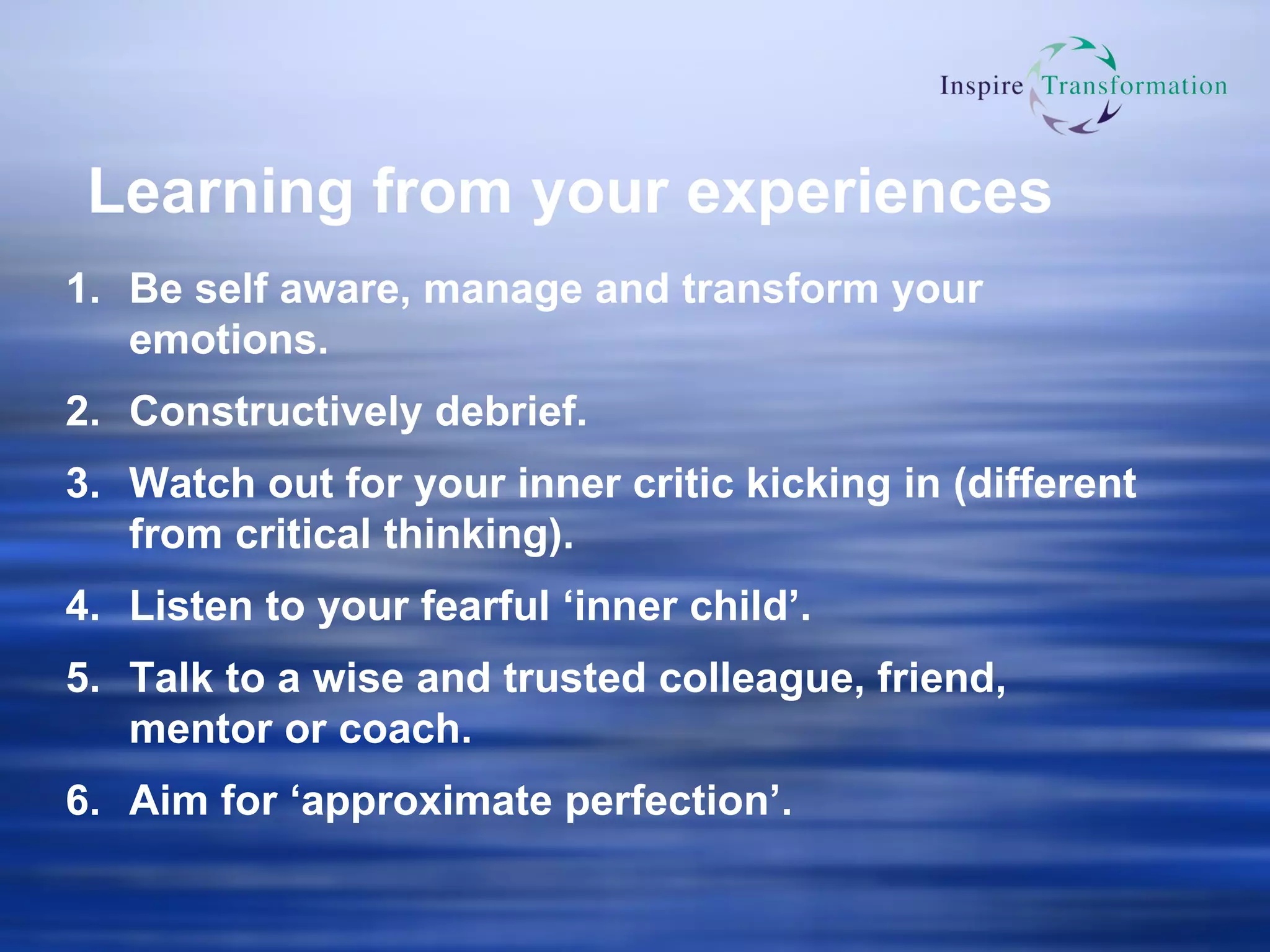 Learning from your experiences Be self aware, manage and transform your emotions. Constructively debrief. Watch out for your inner critic kicking in (different from critical thinking). Listen to your fearful ‘inner child’. Talk to a wise and trusted colleague, friend, mentor or coach.  Aim for ‘approximate perfection’. 