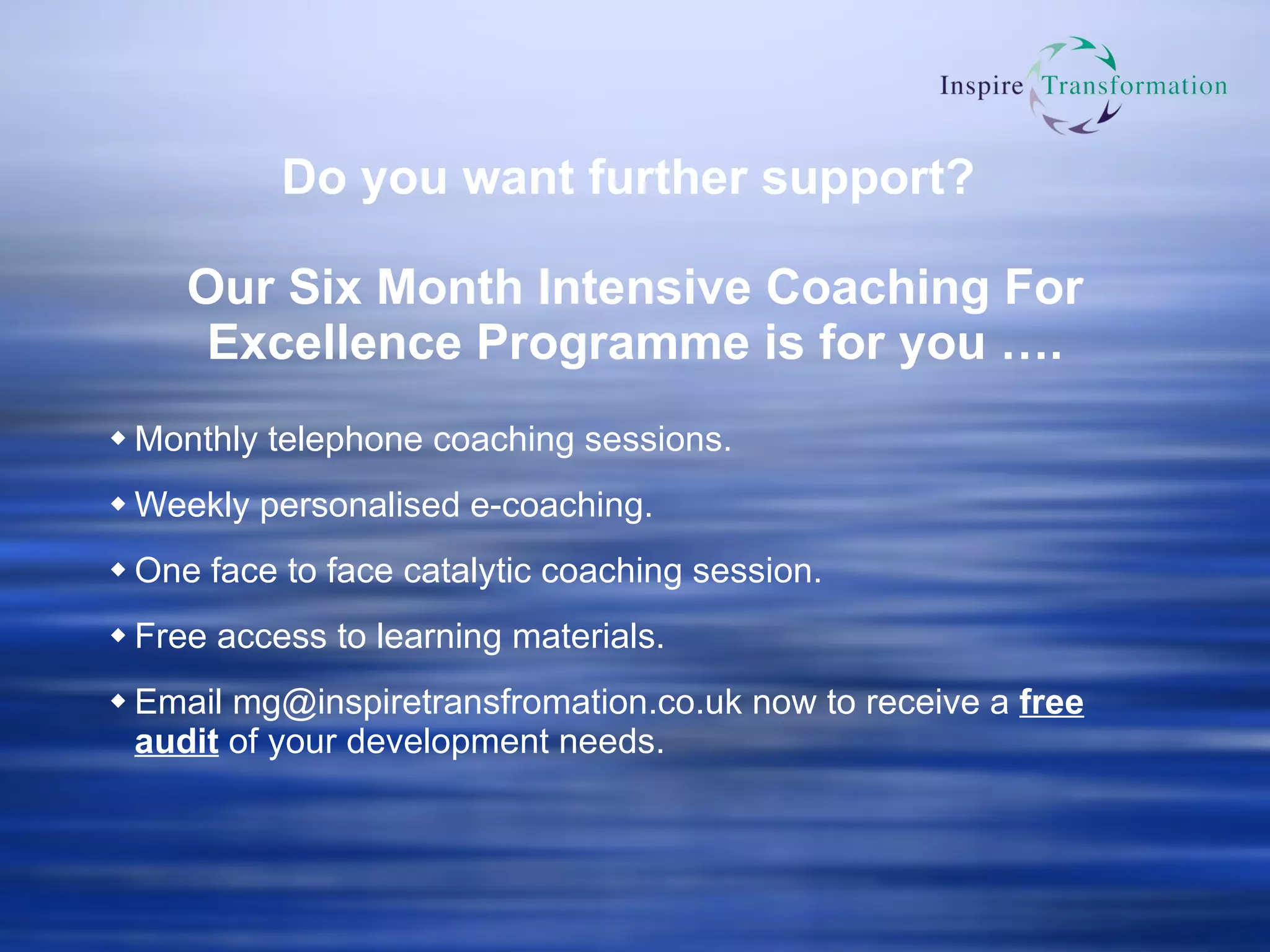 Do you want further support?  Our  Six Month Intensive Coaching For Excellence Programme is for you  …. Monthly telephone coaching sessions. Weekly personalised e-coaching. One face to face catalytic coaching session. Free access to learning materials. Email  [email_address]  now to receive a  free audit  of your development needs. 