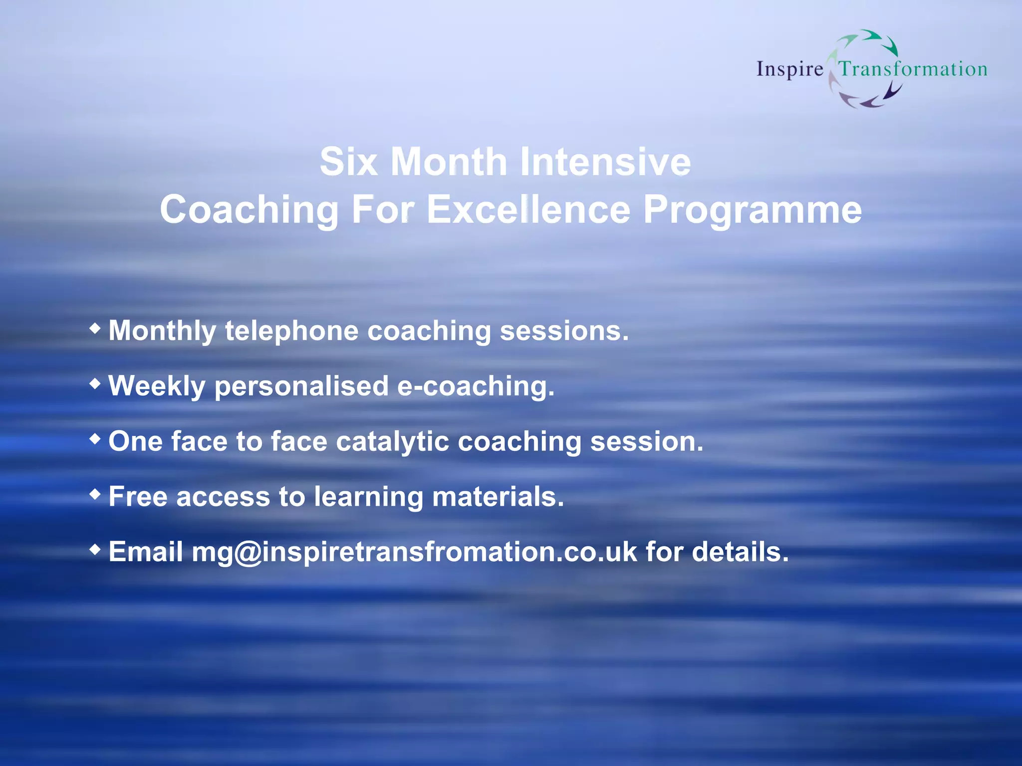 Six Month Intensive  Coaching For Excellence Programme Monthly telephone coaching sessions. Weekly personalised e-coaching. One face to face catalytic coaching session. Free access to learning materials. Email  [email_address] .co. uk  for details. 
