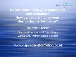 Do you learn from your successes  and mistakes? How can you enhance your  day to day performance? Melanie Greene Chartered Occupational Psychologist Consultant, Trainer, Coach & Writer www.inspiretransformation.co.uk 
