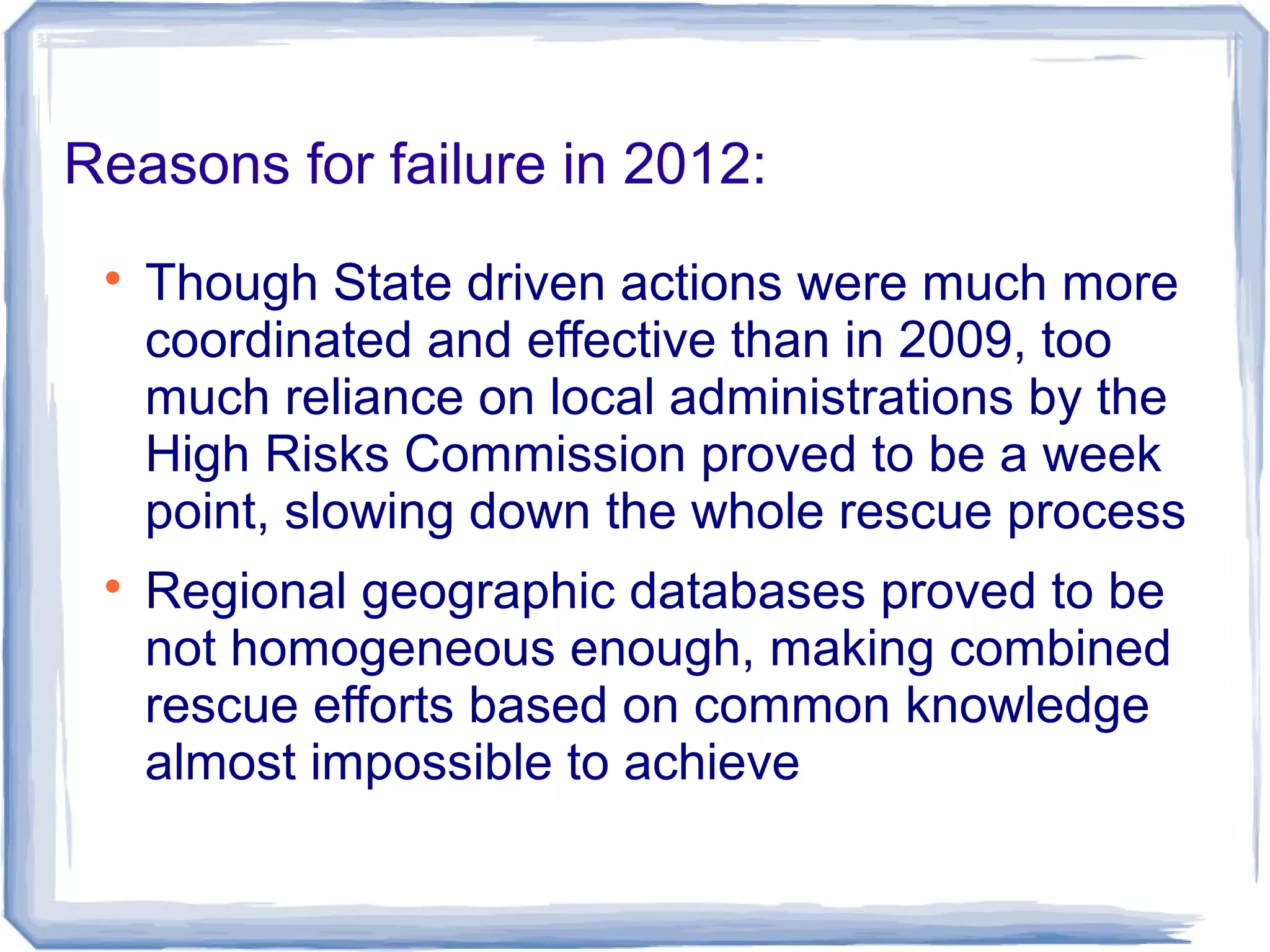 Reasons for failure in 2012:

Though State driven actions were much more
coordinated and effective than in 2009, too
much reliance on local administrations by the
High Risks Commission proved to be a week
point, slowing down the whole rescue process

Regional geographic databases proved to be
not homogeneous enough, making combined
rescue efforts based on common knowledge
almost impossible to achieve
 