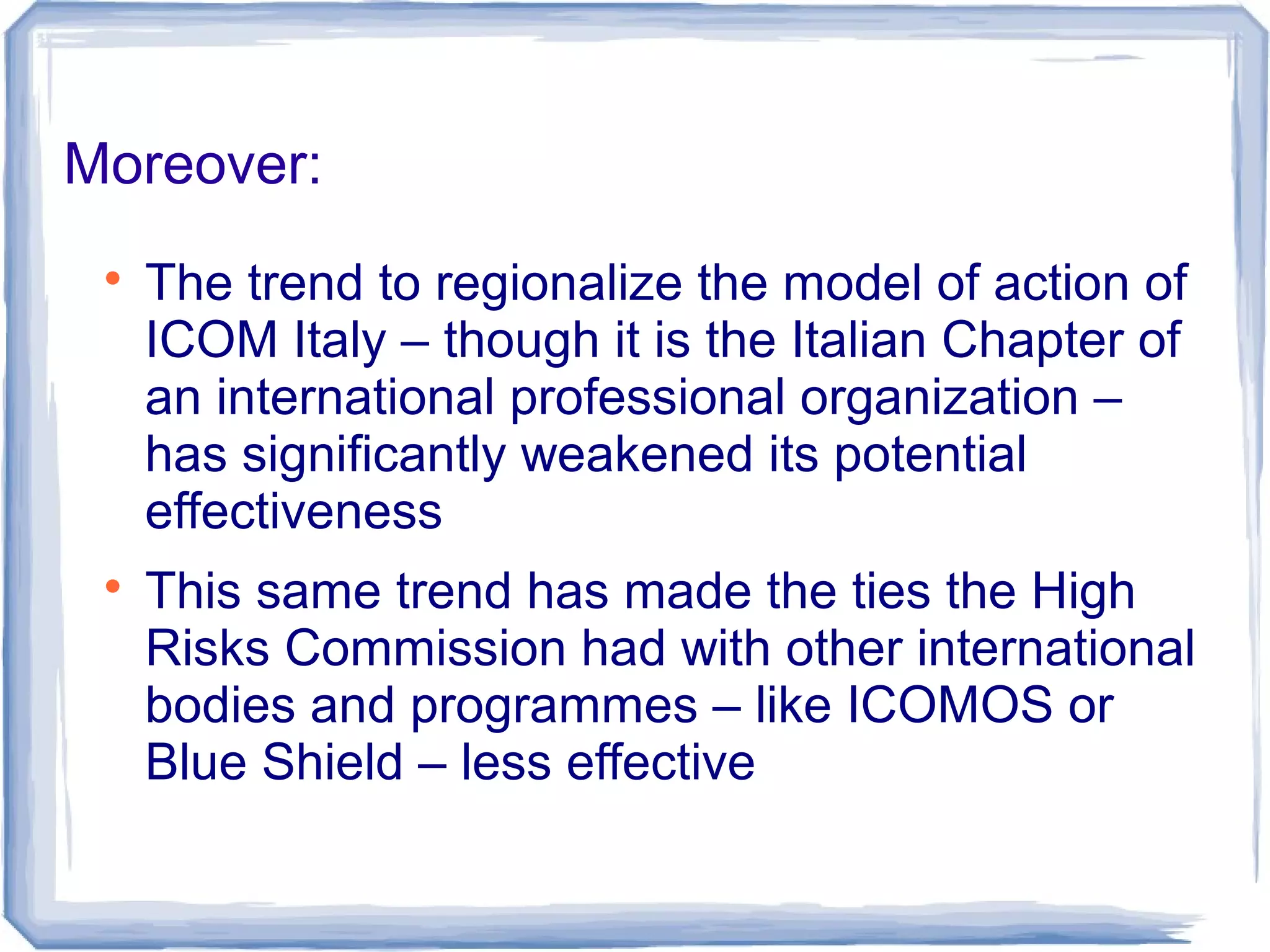 Moreover:

The trend to regionalize the model of action of
ICOM Italy – though it is the Italian Chapter of
an international professional organization –
has significantly weakened its potential
effectiveness

This same trend has made the ties the High
Risks Commission had with other international
bodies and programmes – like ICOMOS or
Blue Shield – less effective
 