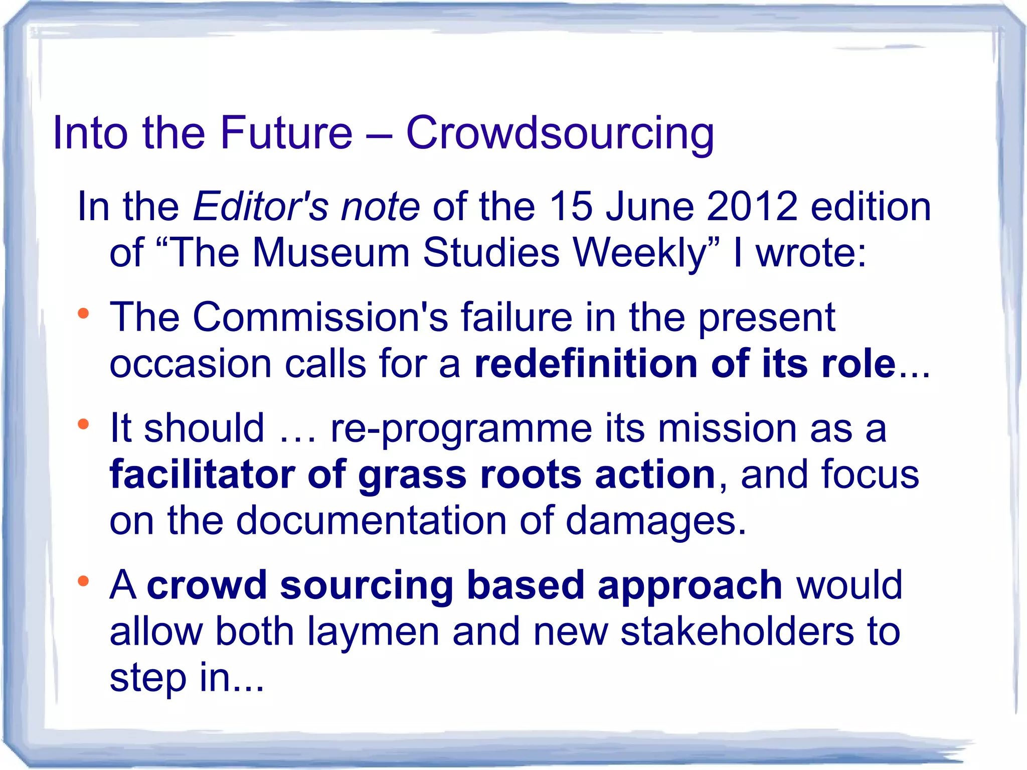 Into the Future – Crowdsourcing
In the Editor's note of the 15 June 2012 edition
of “The Museum Studies Weekly” I wrote:

The Commission's failure in the present
occasion calls for a redefinition of its role...

It should … re-programme its mission as a
facilitator of grass roots action, and focus
on the documentation of damages.

A crowd sourcing based approach would
allow both laymen and new stakeholders to
step in...
 