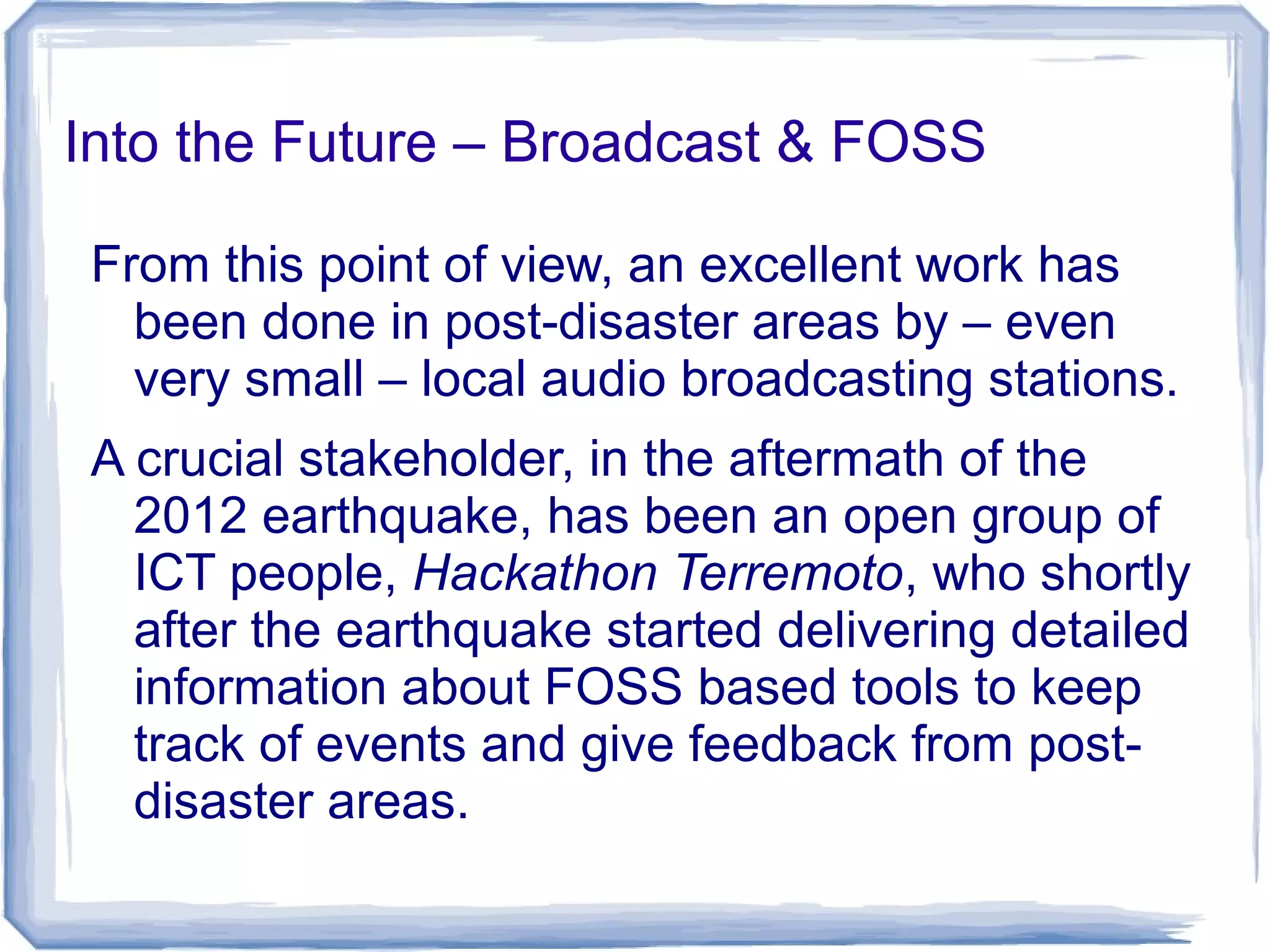 Into the Future – Broadcast & FOSS
From this point of view, an excellent work has
been done in post-disaster areas by – even
very small – local audio broadcasting stations.
A crucial stakeholder, in the aftermath of the
2012 earthquake, has been an open group of
ICT people, Hackathon Terremoto, who shortly
after the earthquake started delivering detailed
information about FOSS based tools to keep
track of events and give feedback from post-
disaster areas.
 