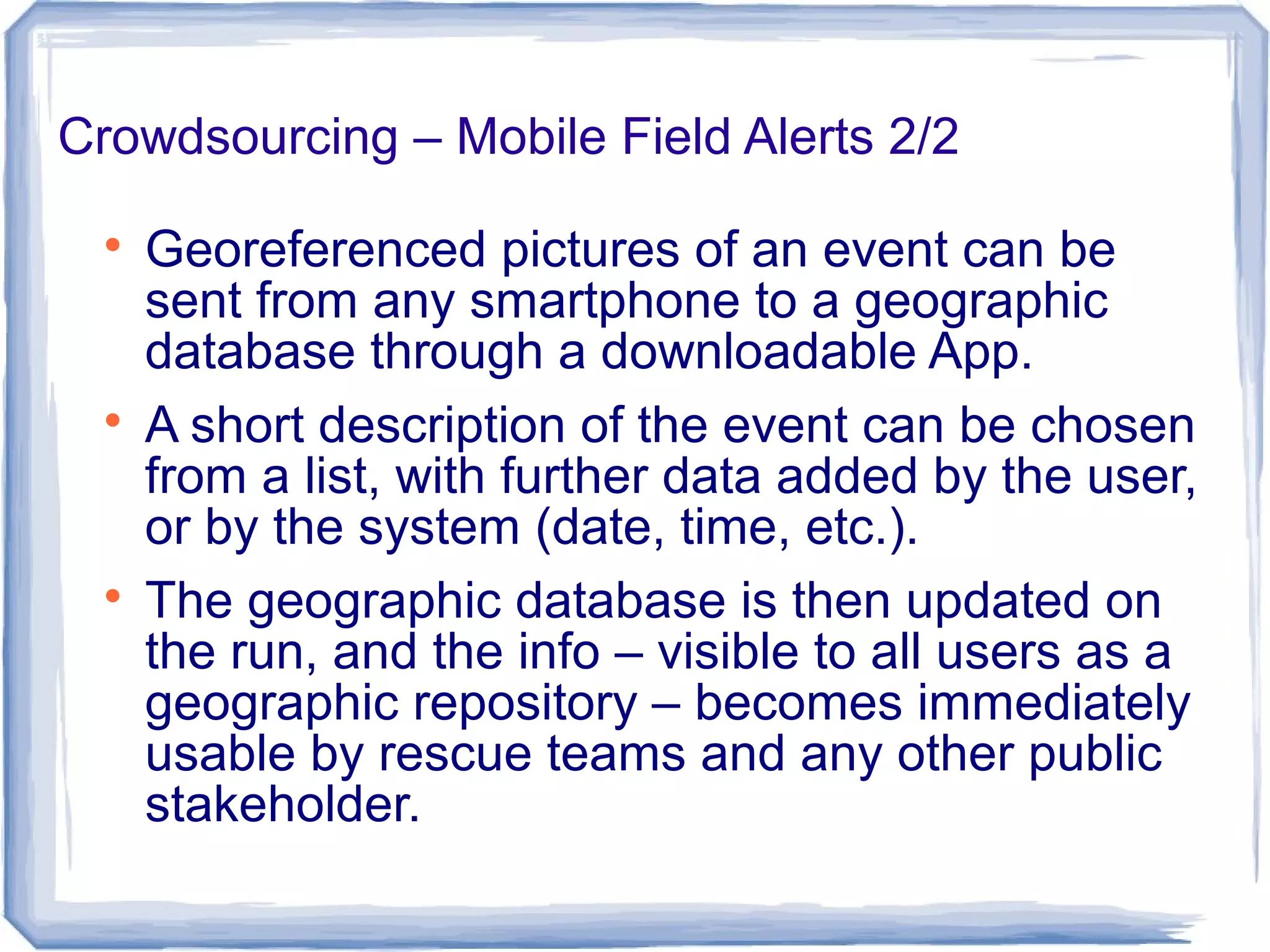 Crowdsourcing – Mobile Field Alerts 2/2

Georeferenced pictures of an event can be
sent from any smartphone to a geographic
database through a downloadable App.

A short description of the event can be chosen
from a list, with further data added by the user,
or by the system (date, time, etc.).

The geographic database is then updated on
the run, and the info – visible to all users as a
geographic repository – becomes immediately
usable by rescue teams and any other public
stakeholder.
 