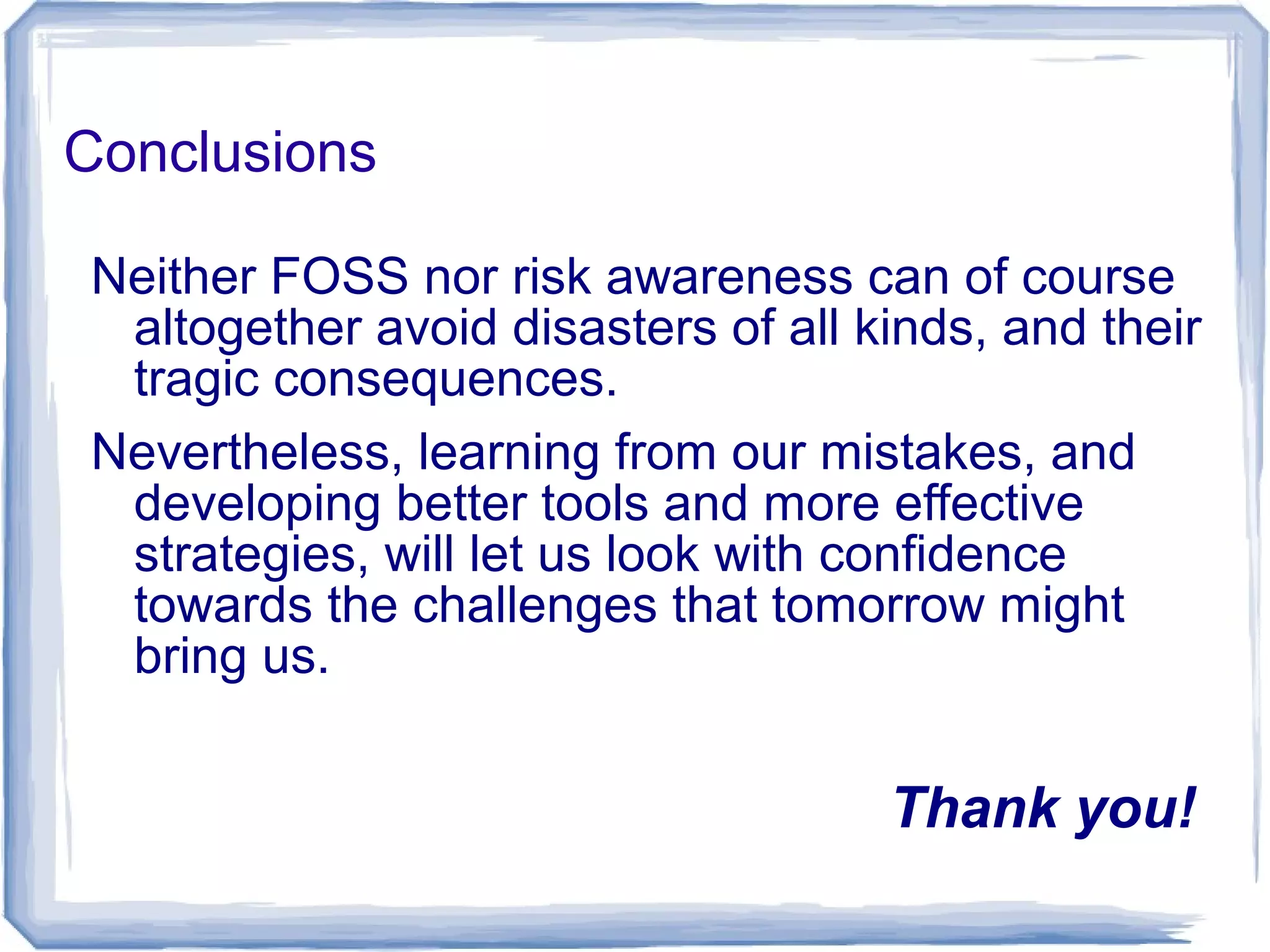Conclusions
Neither FOSS nor risk awareness can of course
altogether avoid disasters of all kinds, and their
tragic consequences.
Nevertheless, learning from our mistakes, and
developing better tools and more effective
strategies, will let us look with confidence
towards the challenges that tomorrow might
bring us.
Thank you!
 