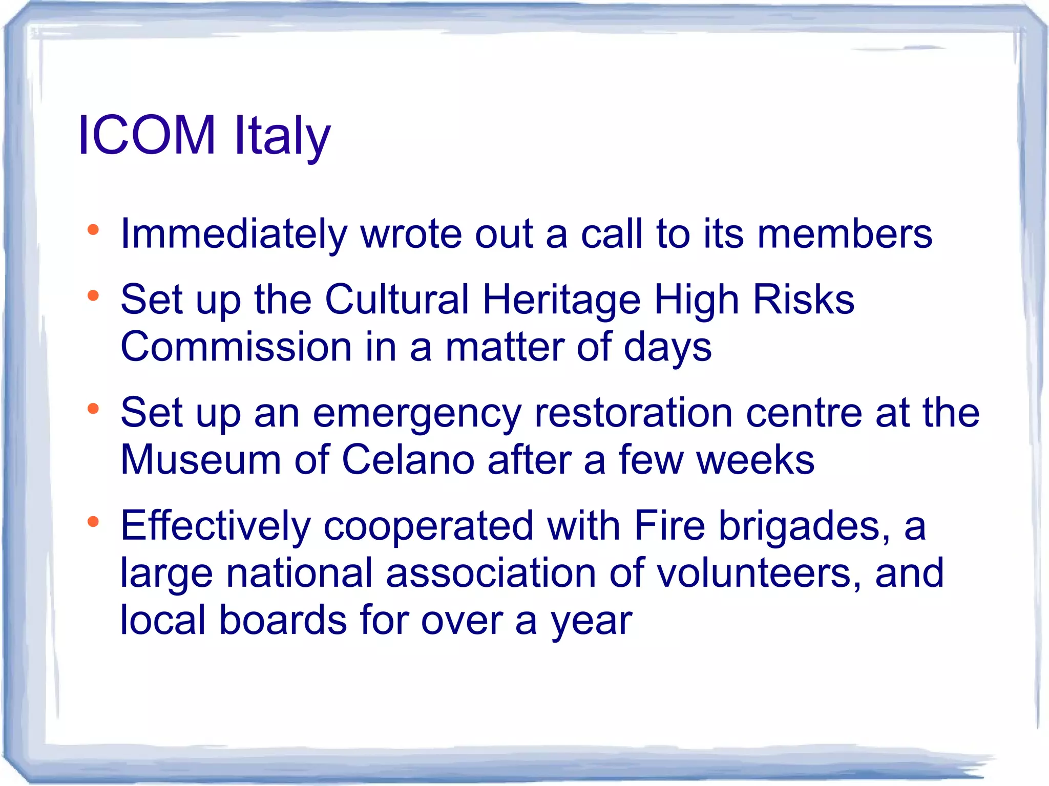ICOM Italy

Immediately wrote out a call to its members

Set up the Cultural Heritage High Risks
Commission in a matter of days

Set up an emergency restoration centre at the
Museum of Celano after a few weeks

Effectively cooperated with Fire brigades, a
large national association of volunteers, and
local boards for over a year
 