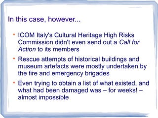 In this case, however...

ICOM Italy's Cultural Heritage High Risks
Commission didn't even send out a Call for
Action to its members

Rescue attempts of historical buildings and
museum artefacts were mostly undertaken by
the fire and emergency brigades

Even trying to obtain a list of what existed, and
what had been damaged was – for weeks! –
almost impossible
 