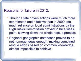 Reasons for failure in 2012:

Though State driven actions were much more
coordinated and effective than in 2009, too
much reliance on local administrations by the
High Risks Commission proved to be a week
point, slowing down the whole rescue process

Regional geographic databases proved to be
not homogeneous enough, making combined
rescue efforts based on common knowledge
almost impossible to achieve
 