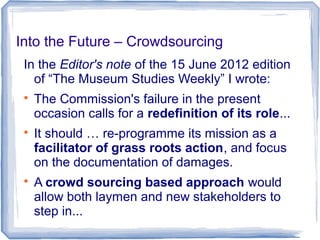 Into the Future – Crowdsourcing
In the Editor's note of the 15 June 2012 edition
of “The Museum Studies Weekly” I wrote:

The Commission's failure in the present
occasion calls for a redefinition of its role...

It should … re-programme its mission as a
facilitator of grass roots action, and focus
on the documentation of damages.

A crowd sourcing based approach would
allow both laymen and new stakeholders to
step in...
 