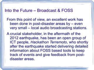 Into the Future – Broadcast & FOSS
From this point of view, an excellent work has
been done in post-disaster areas by – even
very small – local audio broadcasting stations.
A crucial stakeholder, in the aftermath of the
2012 earthquake, has been an open group of
ICT people, Hackathon Terremoto, who shortly
after the earthquake started delivering detailed
information about FOSS based tools to keep
track of events and give feedback from post-
disaster areas.
 