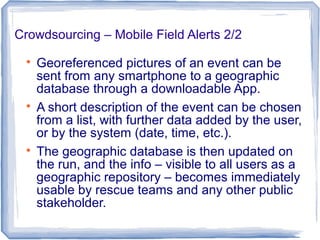 Crowdsourcing – Mobile Field Alerts 2/2

Georeferenced pictures of an event can be
sent from any smartphone to a geographic
database through a downloadable App.

A short description of the event can be chosen
from a list, with further data added by the user,
or by the system (date, time, etc.).

The geographic database is then updated on
the run, and the info – visible to all users as a
geographic repository – becomes immediately
usable by rescue teams and any other public
stakeholder.
 