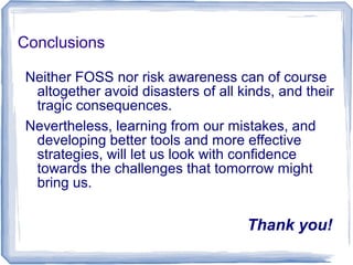 Conclusions
Neither FOSS nor risk awareness can of course
altogether avoid disasters of all kinds, and their
tragic consequences.
Nevertheless, learning from our mistakes, and
developing better tools and more effective
strategies, will let us look with confidence
towards the challenges that tomorrow might
bring us.
Thank you!
 