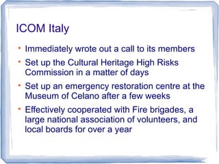 ICOM Italy

Immediately wrote out a call to its members

Set up the Cultural Heritage High Risks
Commission in a matter of days

Set up an emergency restoration centre at the
Museum of Celano after a few weeks

Effectively cooperated with Fire brigades, a
large national association of volunteers, and
local boards for over a year
 