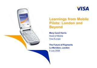 Learnings from Mobile
Pilots: London and
Beyond
Mary Carol Harris
Head of Mobile
Visa Europe

The Future of Payments
Le Meridien, London
8 July 2008
 